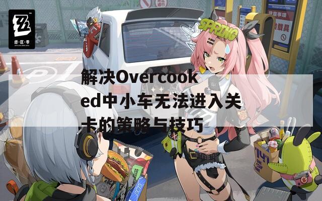 解决Overcooked中小车无法进入关卡的策略与技巧