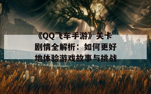 《QQ飞车手游》关卡剧情全解析：如何更好地体验游戏故事与挑战