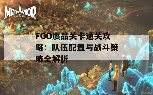 FGO赝品关卡通关攻略：队伍配置与战斗策略全解析