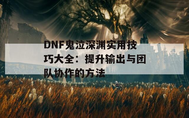 DNF鬼泣深渊实用技巧大全：提升输出与团队协作的方法