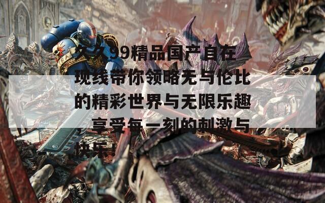 久久99精品国产自在现线带你领略无与伦比的精彩世界与无限乐趣，享受每一刻的刺激与快乐！