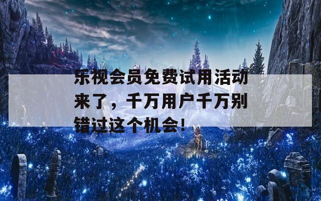 乐视会员免费试用活动来了，千万用户千万别错过这个机会！