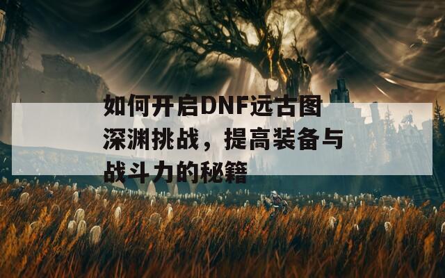 如何开启DNF远古图深渊挑战，提高装备与战斗力的秘籍