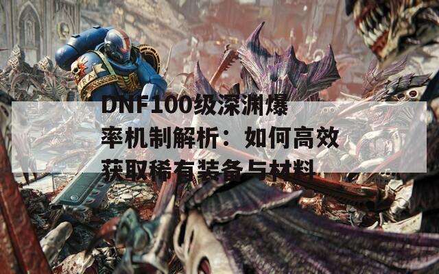 DNF100级深渊爆率机制解析：如何高效获取稀有装备与材料