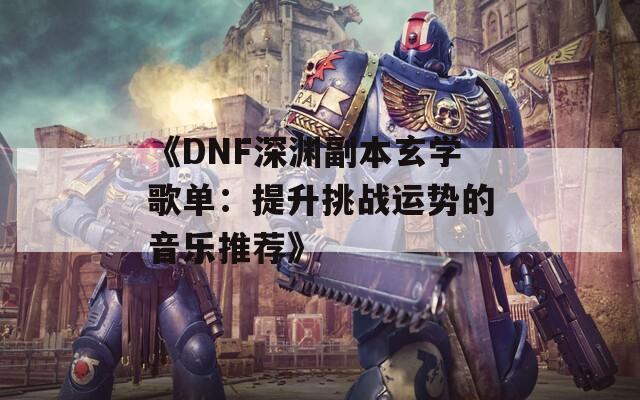 《DNF深渊副本玄学歌单：提升挑战运势的音乐推荐》