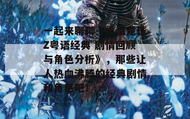 一起来聊聊《重温龙珠Z粤语经典 剧情回顾与角色分析》，那些让人热血沸腾的经典剧情和角色吧！