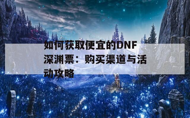 如何获取便宜的DNF深渊票：购买渠道与活动攻略