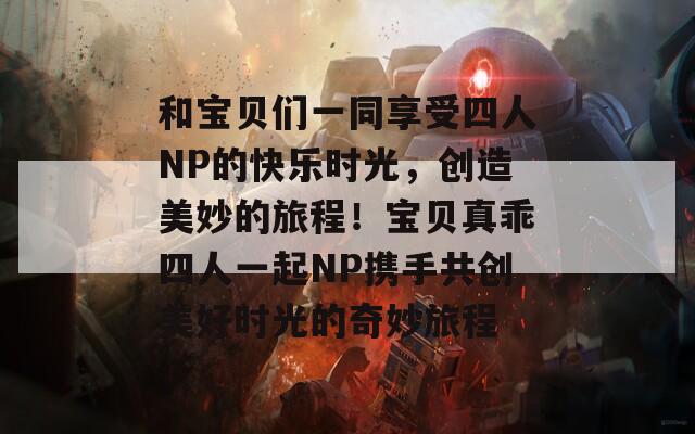 和宝贝们一同享受四人NP的快乐时光，创造美妙的旅程！宝贝真乖四人一起NP携手共创美好时光的奇妙旅程