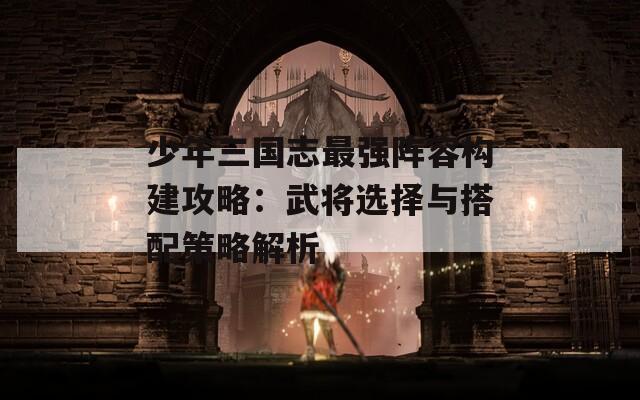 少年三国志最强阵容构建攻略：武将选择与搭配策略解析