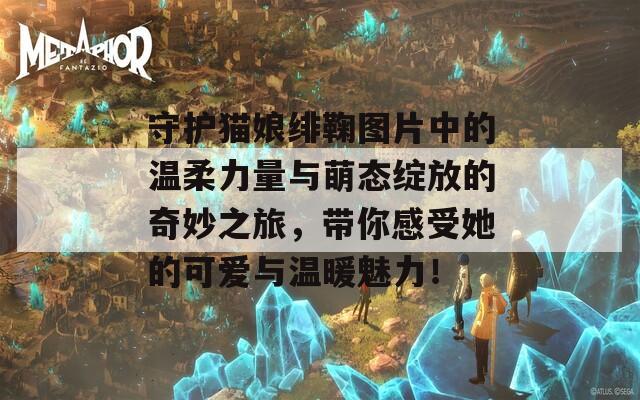 守护猫娘绯鞠图片中的温柔力量与萌态绽放的奇妙之旅，带你感受她的可爱与温暖魅力！