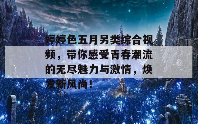 婷婷色五月另类综合视频，带你感受青春潮流的无尽魅力与激情，焕发新风尚！