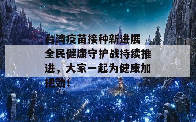 台湾疫苗接种新进展 全民健康守护战持续推进，大家一起为健康加把劲！