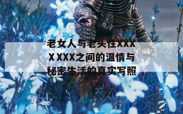 老女人与老头性XXXⅩXXX之间的温情与秘密生活的真实写照