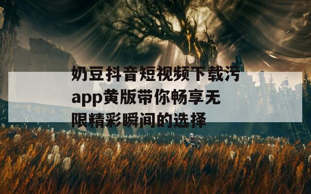 奶豆抖音短视频下载污app黄版带你畅享无限精彩瞬间的选择