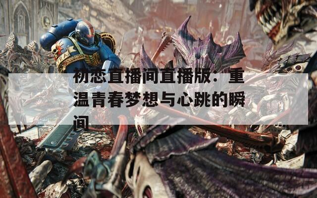 初恋直播间直播版：重温青春梦想与心跳的瞬间