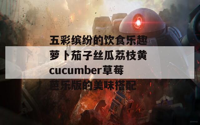 五彩缤纷的饮食乐趣 萝卜茄子丝瓜荔枝黄 cucumber草莓芭乐版的美味搭配