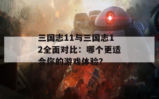 三国志11与三国志12全面对比：哪个更适合你的游戏体验？