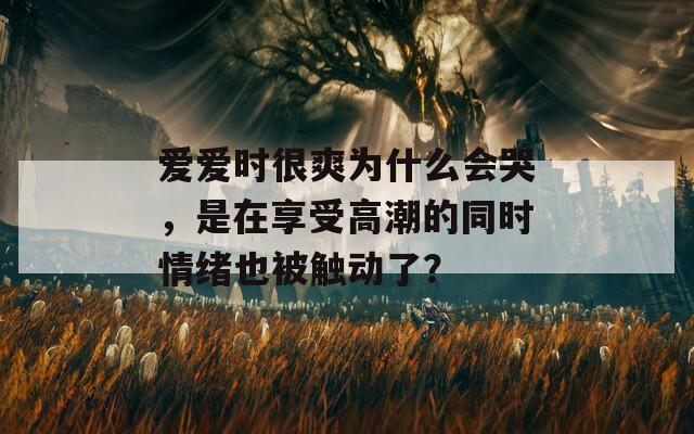 爱爱时很爽为什么会哭，是在享受高潮的同时情绪也被触动了？