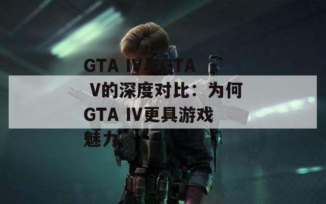 GTA IV与GTA V的深度对比：为何GTA IV更具游戏魅力