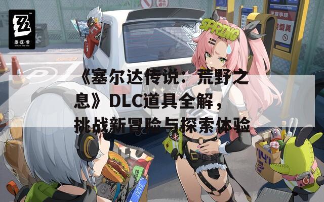 《塞尔达传说：荒野之息》DLC道具全解，挑战新冒险与探索体验