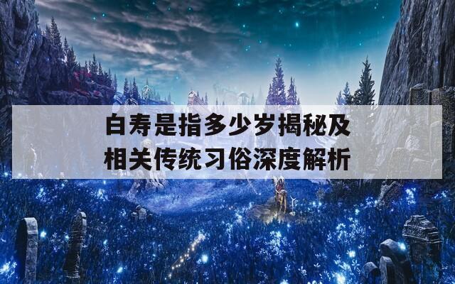 白寿是指多少岁揭秘及相关传统习俗深度解析