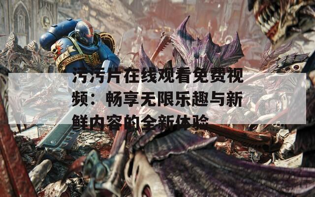 污污片在线观看免费视频：畅享无限乐趣与新鲜内容的全新体验