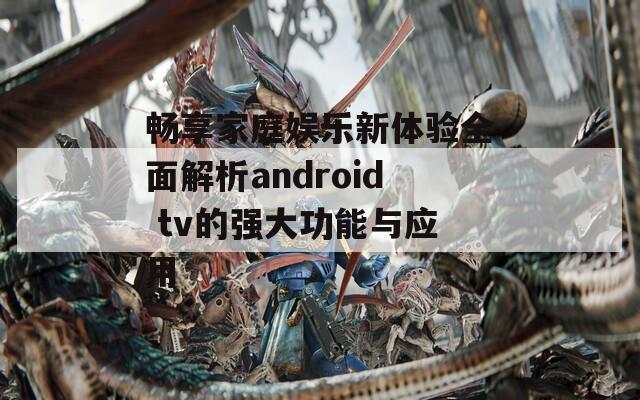 畅享家庭娱乐新体验全面解析android tv的强大功能与应用