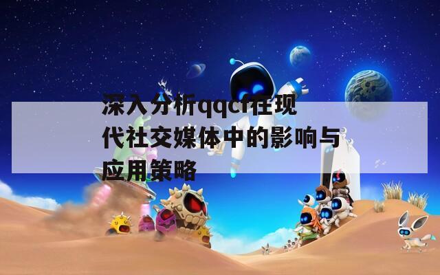 深入分析qqcf在现代社交媒体中的影响与应用策略