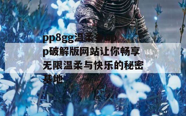 pp8gg温柔乡app破解版网站让你畅享无限温柔与快乐的秘密基地