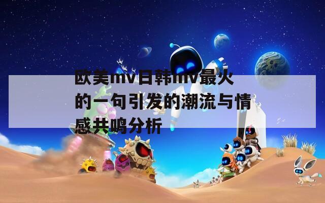 欧美mv日韩mv最火的一句引发的潮流与情感共鸣分析