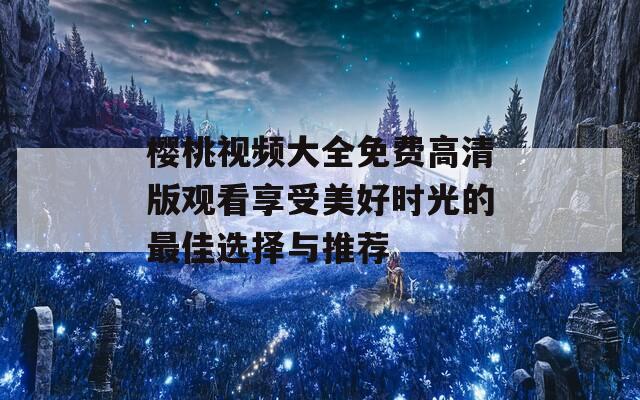 樱桃视频大全免费高清版观看享受美好时光的最佳选择与推荐