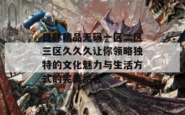 日韩精品无码一区二区三区久久久让你领略独特的文化魅力与生活方式的完美结合