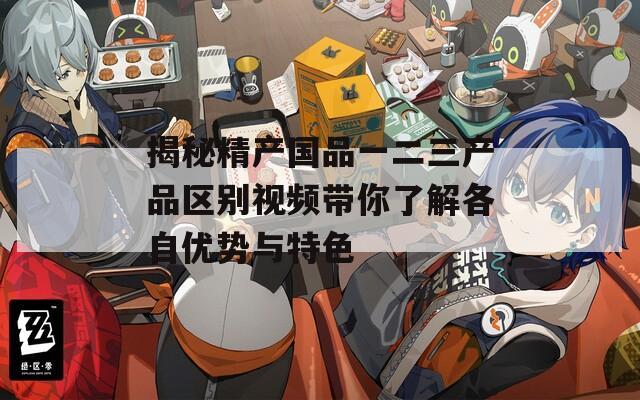 揭秘精产国品一二三产品区别视频带你了解各自优势与特色