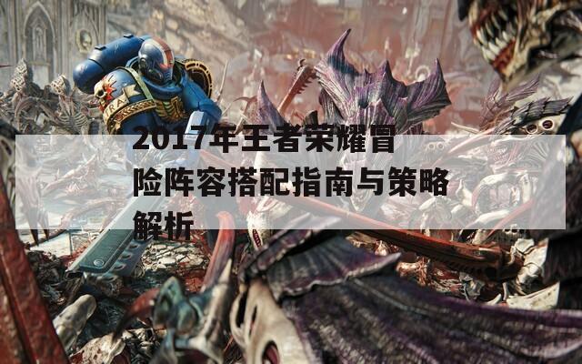 2017年王者荣耀冒险阵容搭配指南与策略解析