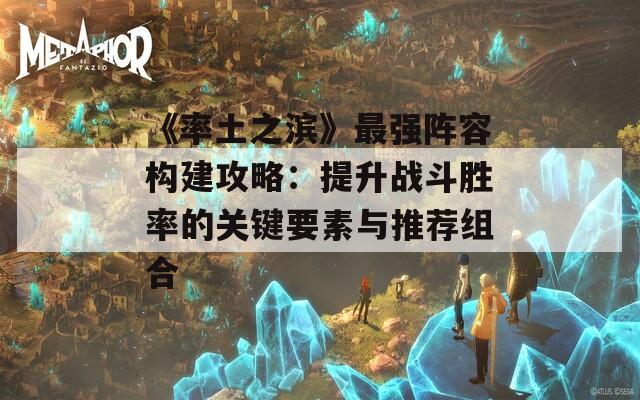 《率土之滨》最强阵容构建攻略：提升战斗胜率的关键要素与推荐组合