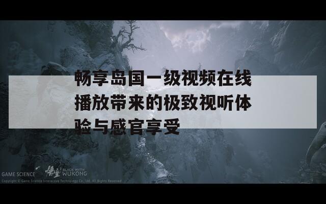 畅享岛国一级视频在线播放带来的极致视听体验与感官享受