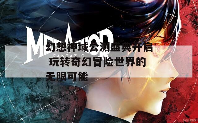 幻想神域公测盛典开启 玩转奇幻冒险世界的无限可能