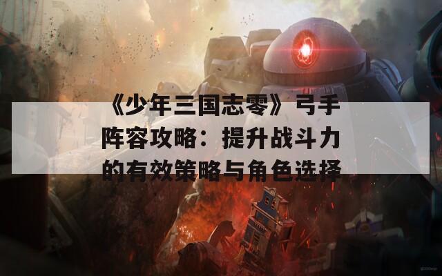 《少年三国志零》弓手阵容攻略：提升战斗力的有效策略与角色选择