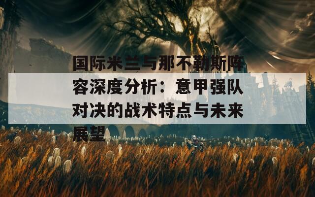 国际米兰与那不勒斯阵容深度分析：意甲强队对决的战术特点与未来展望