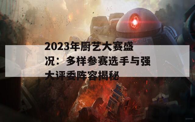 2023年厨艺大赛盛况：多样参赛选手与强大评委阵容揭秘