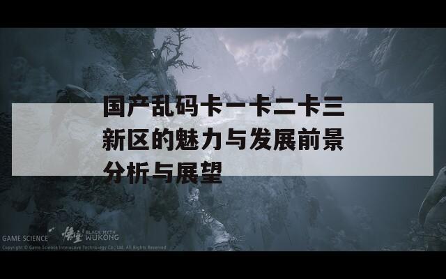 国产乱码卡一卡二卡三新区的魅力与发展前景分析与展望