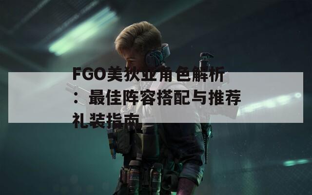 FGO美狄亚角色解析：最佳阵容搭配与推荐礼装指南