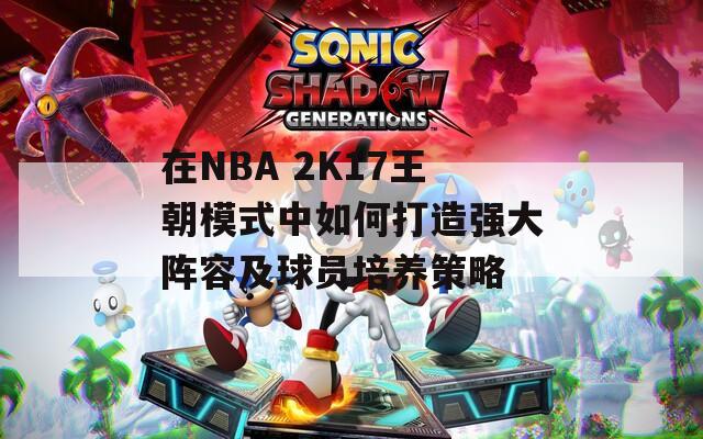 在NBA 2K17王朝模式中如何打造强大阵容及球员培养策略