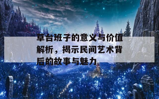 草台班子的意义与价值解析，揭示民间艺术背后的故事与魅力