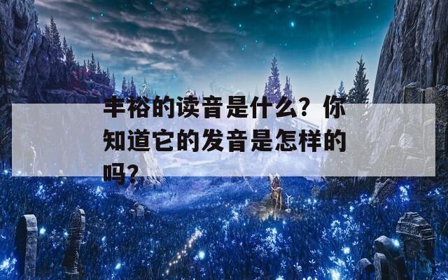 丰裕的读音是什么？你知道它的发音是怎样的吗？