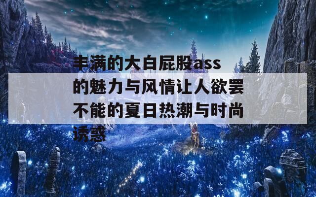 丰满的大白屁股ass的魅力与风情让人欲罢不能的夏日热潮与时尚诱惑