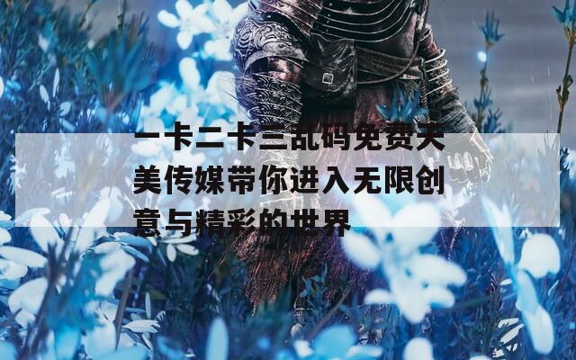 一卡二卡三乱码免费天美传媒带你进入无限创意与精彩的世界