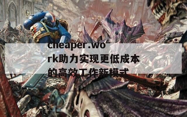 cheaper.work助力实现更低成本的高效工作新模式