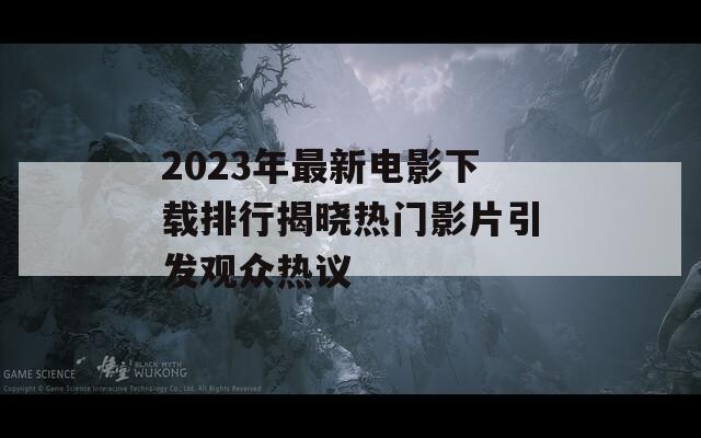 2023年最新电影下载排行揭晓热门影片引发观众热议