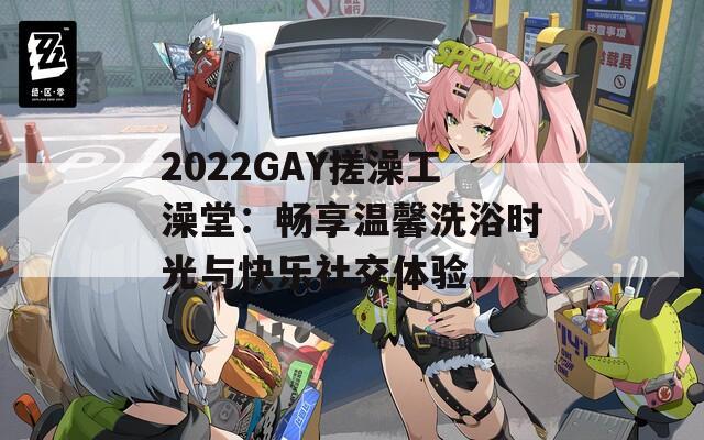 2022GAY搓澡工澡堂：畅享温馨洗浴时光与快乐社交体验